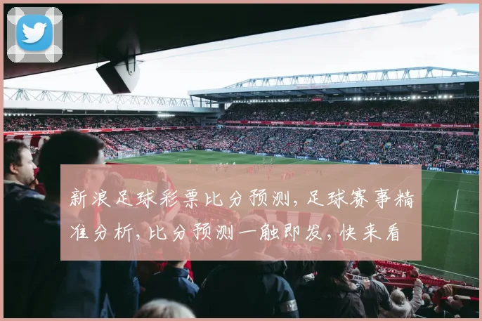 新浪足球彩票比分预测,足球赛事精准分析,比分预测一触即发,快来看